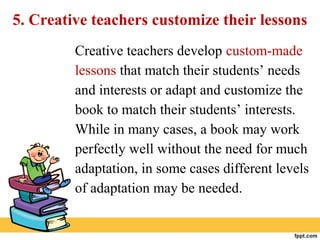 5. Creative teachers customize their lessons
Creative teachers develop custom-made
lessons that match their students’ needs
and interests or adapt and customize the
book to match their students’ interests.
While in many cases, a book may work
perfectly well without the need for much
adaptation, in some cases different levels
of adaptation may be needed.
 