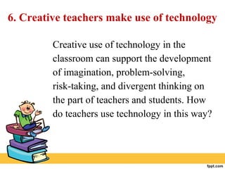 6. Creative teachers make use of technology
Creative use of technology in the
classroom can support the development
of imagination, problem-solving,
risk-taking, and divergent thinking on
the part of teachers and students. How
do teachers use technology in this way?
 
