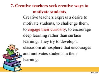 7. Creative teachers seek creative ways to
motivate students
Creative teachers express a desire to
motivate students, to challenge them,
to engage their curiosity, to encourage
deep learning rather than surface
learning. They try to develop a
classroom atmosphere that encourages
and motivates students in their
learning.
 