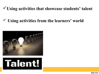 Using activities that showcase students’ talent
 Using activities from the learners’ world
 