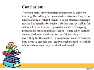 Conclusion:
There are many other important dimensions to effective
teaching. But adding the concept of creative teaching to our
understanding of what it means to be an effective language
teacher has benefits for teachers, for learners, as well as for
schools. For the teacher, it provides a source of ongoing
professional renewal and satisfaction – since when learners
are engaged, motivated, and successful, teaching is
motivating for the teacher. To summarize, creative learners
need creative teachers and ceative teachers need to work in
schools where creativity is valued and shared.
 