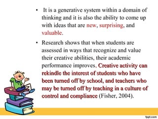 • It is a generative system within a domain of
thinking and it is also the ability to come up
with ideas that are new, surprising, and
valuable.
• Research shows that when students are
assessed in ways that recognize and value
their creative abilities, their academic
performance improves. Creative activity can. Creative activity can
rekindle the interest of students who haverekindle the interest of students who have
been turned off by school, and teachers whobeen turned off by school, and teachers who
may be turned off by teaching in a culture ofmay be turned off by teaching in a culture of
control and compliancecontrol and compliance (Fisher, 2004).
 