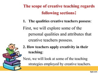 The scope of creative teaching regards
following sections:
1. The qualities creative teachers possess:
First, we will explore some of the
personal qualities and attributes that
creative teachers possess.
2. How teachers apply creativity in their
teaching:
Next, we will look at some of the teaching
strategies employed by creative teachers.
 