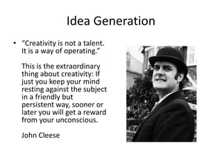 Idea Generation
• “Creativity is not a talent.
It is a way of operating.”
This is the extraordinary
thing about creativity: If
just you keep your mind
resting against the subject
in a friendly but
persistent way, sooner or
later you will get a reward
from your unconscious.
John Cleese
 