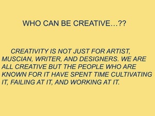 WHO CAN BE CREATIVE…??
CREATIVITY IS NOT JUST FOR ARTIST,
MUSCIAN, WRITER, AND DESIGNERS. WE ARE
ALL CREATIVE BUT THE PEOPLE WHO ARE
KNOWN FOR IT HAVE SPENT TIME CULTIVATING
IT, FAILING AT IT, AND WORKING AT IT.
 