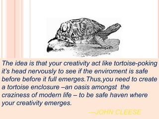 The idea is that your creativity act like tortoise-poking
it’s head nervously to see if the enviroment is safe
before before it full emerges.Thus,you need to create
a tortoise enclosure –an oasis amongst the
craziness of modern life – to be safe haven where
your creativity emerges.
---JOHN CLEESE
 