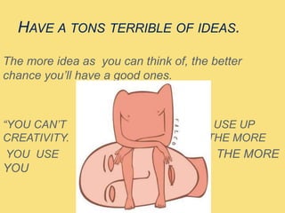 HAVE A TONS TERRIBLE OF IDEAS.
The more idea as you can think of, the better
chance you’ll have a good ones.
“YOU CAN’T USE UP
CREATIVITY. THE MORE
YOU USE THE MORE
YOU HAVE”
 