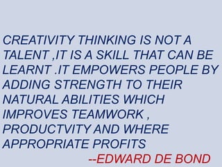 CREATIVITY THINKING IS NOT A
TALENT ,IT IS A SKILL THAT CAN BE
LEARNT .IT EMPOWERS PEOPLE BY
ADDING STRENGTH TO THEIR
NATURAL ABILITIES WHICH
IMPROVES TEAMWORK ,
PRODUCTVITY AND WHERE
APPROPRIATE PROFITS
--EDWARD DE BOND
 