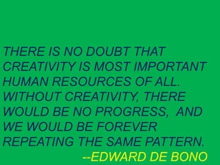 THERE IS NO DOUBT THAT
CREATIVITY IS MOST IMPORTANT
HUMAN RESOURCES OF ALL.
WITHOUT CREATIVITY, THERE
WOULD BE NO PROGRESS, AND
WE WOULD BE FOREVER
REPEATING THE SAME PATTERN.
--EDWARD DE BONO
 