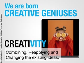 We are born
CREATIVE GENIUSES
Combining, Reapplying and
Changing the existing ideas.
CREATIVITY
ImperialSchoolofLondon:Creativethinking,ToolsandTechniques
 