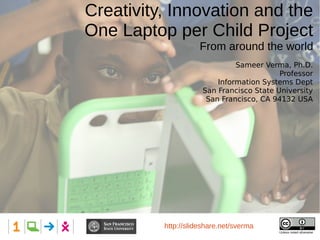 Creativity, Innovation and the
One Laptop per Child Project
From around the world
Presented at: Hillsdale High School
Unless noted otherwise
http://slideshare.net/sverma
Sameer Verma, Ph.D.
Professor
Information Systems Dept
San Francisco State University
San Francisco, CA 94132 USA
 