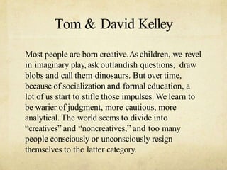 Tom & David Kelley
Most people are born creative.Aschildren, we revel
in imaginary play, ask outlandish questions, draw
blobs and call them dinosaurs. But over time,
because of socialization and formal education, a
lot of us start to stifle those impulses. We learn to
be warier of judgment, more cautious, more
analytical. The world seems to divide into
creatives and noncreatives, and too many
people consciously or unconsciously resign
themselves to the latter category.
 