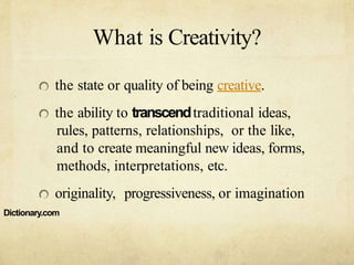 What is Creativity?
the state or quality of being creative.
the ability to transcendtraditional ideas,
rules, patterns, relationships, or the like,
and to create meaningful new ideas, forms,
methods, interpretations, etc.
originality, progressiveness, or imagination
Dictionary.com
 
