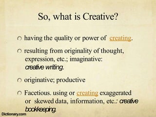 So, what is Creative?
having the quality or power of creating.
resulting from originality of thought,
expression, etc.; imaginative:
creativewriting.
originative; productive
Facetious. using or creating exaggerated
or skewed data, information, etc.: creative
bookkeeping.
Dictionary.com
 