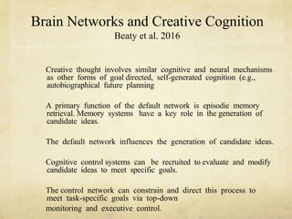 Brain Networks and Creative Cognition
Beaty et al. 2016
Creative thought involves similar cognitive and neural mechanisms
as other forms of goal directed, self-generated cognition (e.g.,
autobiographical future planning
A primary function of the default network is episodic memory
retrieval. Memory systems have a key role in the generation of
candidate ideas.
The default network influences the generation of candidate ideas.
Cognitive control systems can be recruited to evaluate and modify
candidate ideas to meet specific goals.
The control network can constrain and direct this process to
meet task-specific goals via top-down
monitoring and executive control.
 