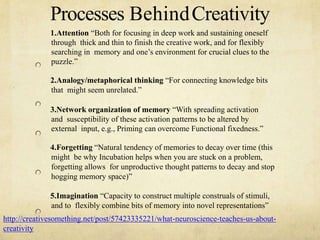 Processes BehindCreativity
1.Attention Both for focusing in deep work and sustaining oneself
through thick and thin to finish the creative work, and for flexibly
searching in memory and ones environment for crucial clues to the
puzzle.
2.Analogy/metaphorical thinking For connecting knowledge bits
that might seem unrelated.
3.Network organization of memory With spreading activation
and susceptibility of these activation patterns to be altered by
external input, e.g., Priming can overcome Functional fixedness.
4.Forgetting Natural tendency of memories to decay over time (this
might be why Incubation helps when you are stuck on a problem,
forgetting allows for unproductive thought patterns to decay and stop
hogging memory space)
5.Imagination Capacity to construct multiple construals of stimuli,
and to flexibly combine bits of memory into novel representations
http://creativesomething.net/post/57423335221/what-neuroscience-teaches-us-about-
creativity
 