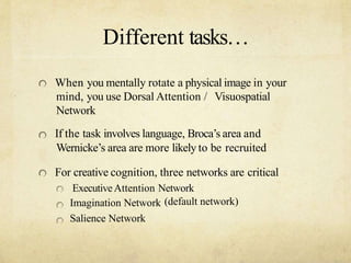 Different tasks
When you mentally rotate a physical image in your
mind, you use Dorsal Attention / Visuospatial
Network
If the task involves language, Brocas area and
Wernickes area are more likely to be recruited
For creative cognition, three networks are critical
ExecutiveAttention Network
Imagination Network
Salience Network
(default network)
 