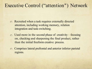 Executive Control (attention") Network
Recruited when a task requires externally directed
attention, including working memory, relation
integration and task-switching.
Used more in the second phase of creativity C focusing
on, checking and sharpening the final product, rather
than the initial freeform creative process.
Comprises lateral prefrontal and anterior inferior parietal
regions.
 