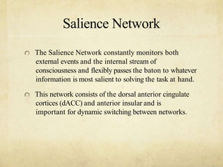 Salience Network
The Salience Network constantly monitors both
external events and the internal stream of
consciousness and flexibly passes the baton to whatever
information is most salient to solving the task at hand.
This network consists of the dorsal anterior cingulate
cortices (dACC) and anterior insular and is
important for dynamic switching between networks.
 