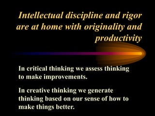 Intellectual discipline and rigor
are at home with originality and
productivity
In critical thinking we assess thinking
to make improvements.
In creative thinking we generate
thinking based on our sense of how to
make things better.
 