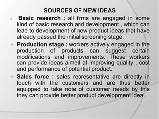 SOURCES OF NEW IDEAS
 Basic research : all firms are engaged in some
kind of basic research and development , which can
lead to development of new product ideas that have
already passed the initial screening stage.
 Production stage : workers actively engaged in the
production of products can suggest certain
modifications and improvements. These workers
can provide ideas aimed at improving quality , cost
and performance of potential product.
 Sales force : sales representative are directly in
touch with the customers and are thus better
equipped to take note of customer needs by this
they can provide better product development idea.
 