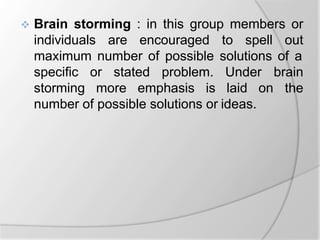  Brain storming : in this group members or
individuals are encouraged to spell out
maximum number of possible solutions of a
specific or stated problem. Under
storming more emphasis is laid on
brain
the
number of possible solutions or ideas.
 