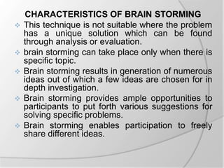 CHARACTERISTICS OF BRAIN STORMING
 This technique is not suitable where the problem
has a unique solution which can be found
through analysis or evaluation.
 brain storming can take place only when there is
specific topic.
 Brain storming results in generation of numerous
ideas out of which a few ideas are chosen for in
depth investigation.
 Brain storming provides ample opportunities to
participants to put forth various suggestions for
solving specific problems.
 Brain storming enables participation to freely
share different ideas.
 
