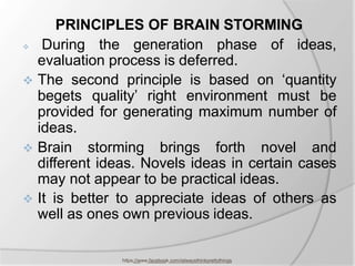 PRINCIPLES OF BRAIN STORMING
 During the generation phase of ideas,
evaluation process is deferred.
 The second principle is based on ‘quantity
begets quality’ right environment must be
provided for generating maximum number of
ideas.
 Brain storming brings forth novel and
different ideas. Novels ideas in certain cases
may not appear to be practical ideas.
 It is better to appreciate ideas of others as
well as ones own previous ideas.
https://www.facebook.com/ialwaysthinkprettythings
 