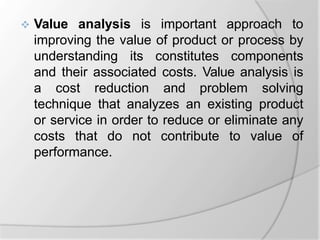  Value analysis is important approach to
improving the value of product or process by
understanding its constitutes components
and their associated costs. Value analysis is
a cost reduction and problem solving
technique that analyzes an existing product
or service in order to reduce or eliminate any
costs that do not contribute to value of
performance.
 