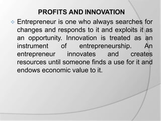PROFITS AND INNOVATION
 Entrepreneur is one who always searches for
changes and responds to it and exploits it as
an opportunity. Innovation is treated as an
instrument of entrepreneurship. An
entrepreneur innovates and creates
resources until someone finds a use for it and
endows economic value to it.
 