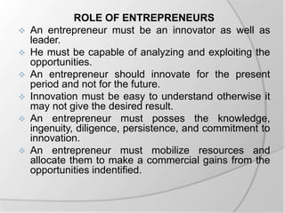 ROLE OF ENTREPRENEURS
 An entrepreneur must be an innovator as well as
leader.
 He must be capable of analyzing and exploiting the
opportunities.
 An entrepreneur should innovate for the present
period and not for the future.
 Innovation must be easy to understand otherwise it
may not give the desired result.
 An entrepreneur must posses the knowledge,
ingenuity, diligence, persistence, and commitment to
innovation.
 An entrepreneur must mobilize resources and
allocate them to make a commercial gains from the
opportunities indentified.
 