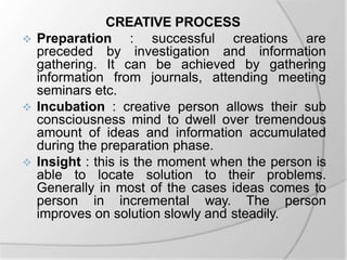 CREATIVE PROCESS
 Preparation : successful creations are
preceded by investigation and information
gathering. It can be achieved by gathering
information from journals, attending meeting
seminars etc.
 Incubation : creative person allows their sub
consciousness mind to dwell over tremendous
amount of ideas and information accumulated
during the preparation phase.
 Insight : this is the moment when the person is
able to locate solution to their problems.
Generally in most of the cases ideas comes to
person in incremental way. The person
improves on solution slowly and steadily.
 