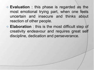  Evaluation : this phase is regarded as the
most emotional trying part, when one feels
uncertain and insecure and thinks about
reaction of other people.
 Elaboration : this is the most difficult step of
creativity endeavour and requires great self
discipline, dedication and perseverance.
 