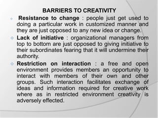 BARRIERS TO CREATIVITY
 Resistance to change : people just get used to
doing a particular work in customized manner and
they are just opposed to any new idea or change.
 Lack of initiative : organizational managers from
top to bottom are just opposed to giving initiative to
their subordinates fearing that it will undermine their
authority.
 Restriction on interaction : a free and open
environment provides members an opportunity to
interact with members of their own and other
groups. Such interaction facilitates exchange of
ideas and information required for creative work
where as in restricted environment creativity is
adversely effected.
 