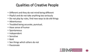 Qualities of Creative People
• Different and they do not mind being different
• Playful and do not take anything too seriously
• Do not play by rules, find new ways to do old things
• Adventurous
• Troubled being accurate, punctual,
• Have sense of humor
• Spontaneous
• Independent
• Sensitive
• Bold
• See things which others do not
• Passionate
 