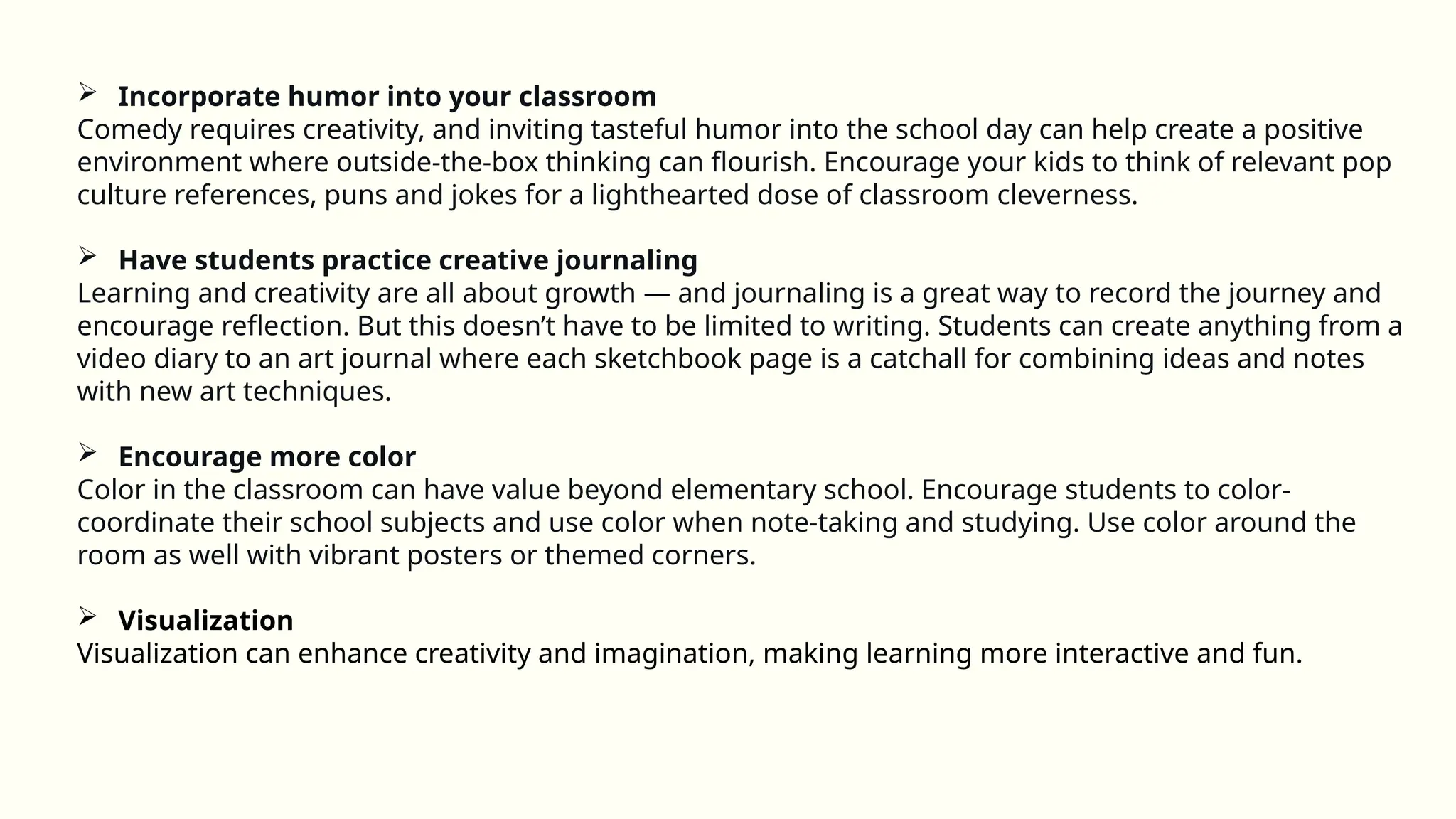  Incorporate humor into your classroom
Comedy requires creativity, and inviting tasteful humor into the school day can help create a positive
environment where outside-the-box thinking can flourish. Encourage your kids to think of relevant pop
culture references, puns and jokes for a lighthearted dose of classroom cleverness.
 Have students practice creative journaling
Learning and creativity are all about growth — and journaling is a great way to record the journey and
encourage reflection. But this doesn’t have to be limited to writing. Students can create anything from a
video diary to an art journal where each sketchbook page is a catchall for combining ideas and notes
with new art techniques.
 Encourage more color
Color in the classroom can have value beyond elementary school. Encourage students to color-
coordinate their school subjects and use color when note-taking and studying. Use color around the
room as well with vibrant posters or themed corners.
 Visualization
Visualization can enhance creativity and imagination, making learning more interactive and fun.
 
