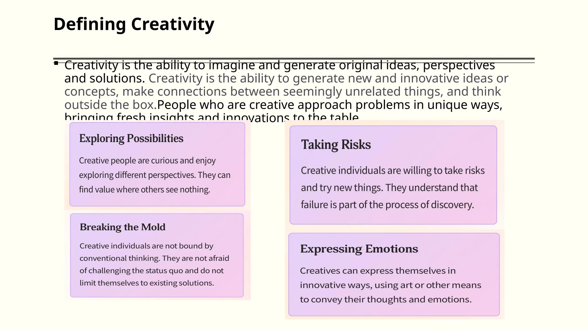 Defining Creativity
 Creativity is the ability to imagine and generate original ideas, perspectives
and solutions. Creativity is the ability to generate new and innovative ideas or
concepts, make connections between seemingly unrelated things, and think
outside the box.People who are creative approach problems in unique ways,
bringing fresh insights and innovations to the table
 