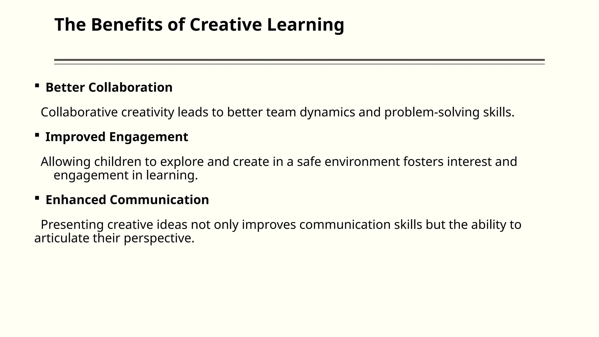 The Benefits of Creative Learning
 Better Collaboration
Collaborative creativity leads to better team dynamics and problem-solving skills.
 Improved Engagement
Allowing children to explore and create in a safe environment fosters interest and
engagement in learning.
 Enhanced Communication
Presenting creative ideas not only improves communication skills but the ability to
articulate their perspective.
 