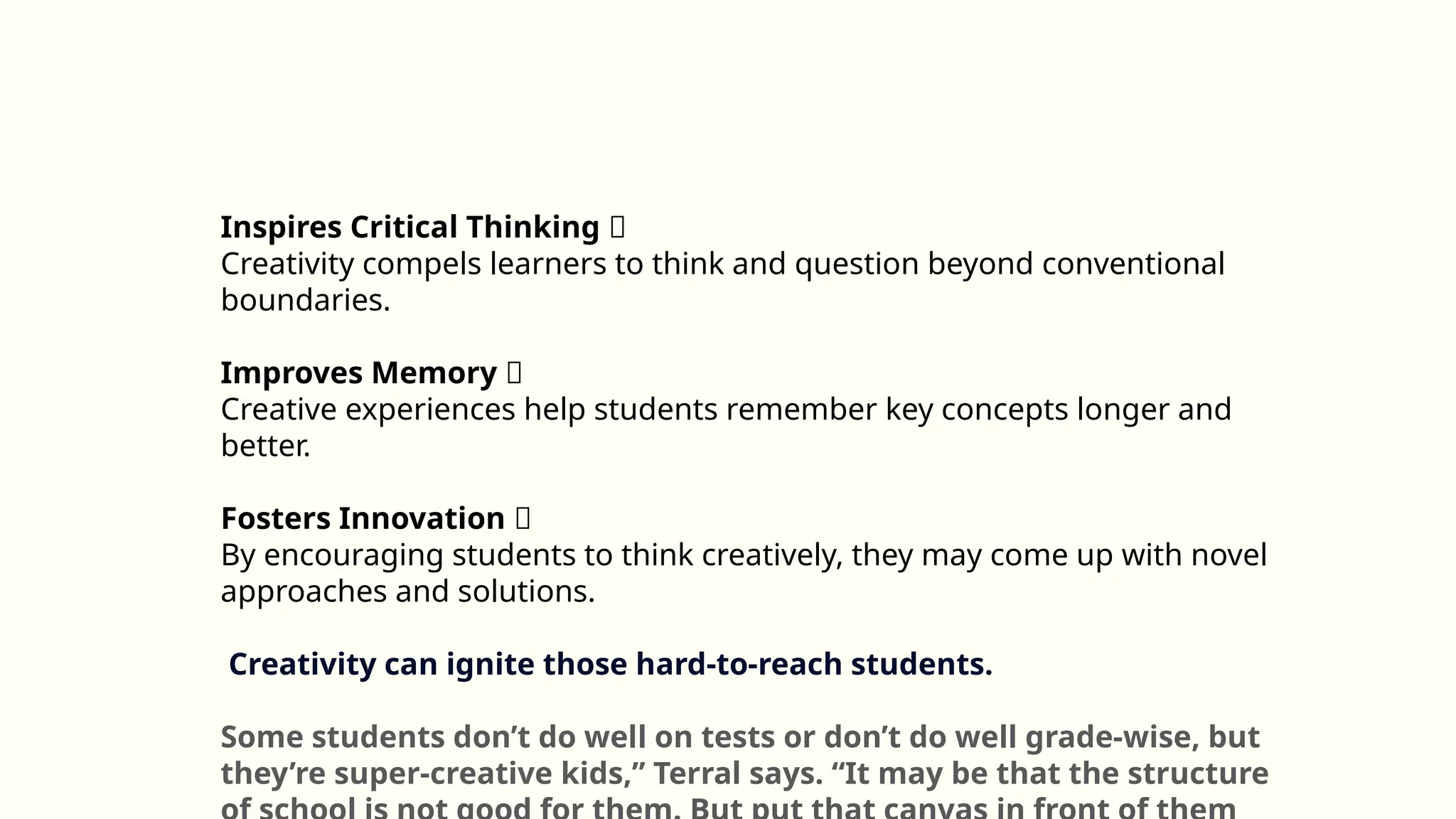 Inspires Critical Thinking 🤔
Creativity compels learners to think and question beyond conventional
boundaries.
Improves Memory 🧠
Creative experiences help students remember key concepts longer and
better.
Fosters Innovation 🚀
By encouraging students to think creatively, they may come up with novel
approaches and solutions.
Creativity can ignite those hard-to-reach students.
Some students don’t do well on tests or don’t do well grade-wise, but
they’re super-creative kids,” Terral says. “It may be that the structure
 