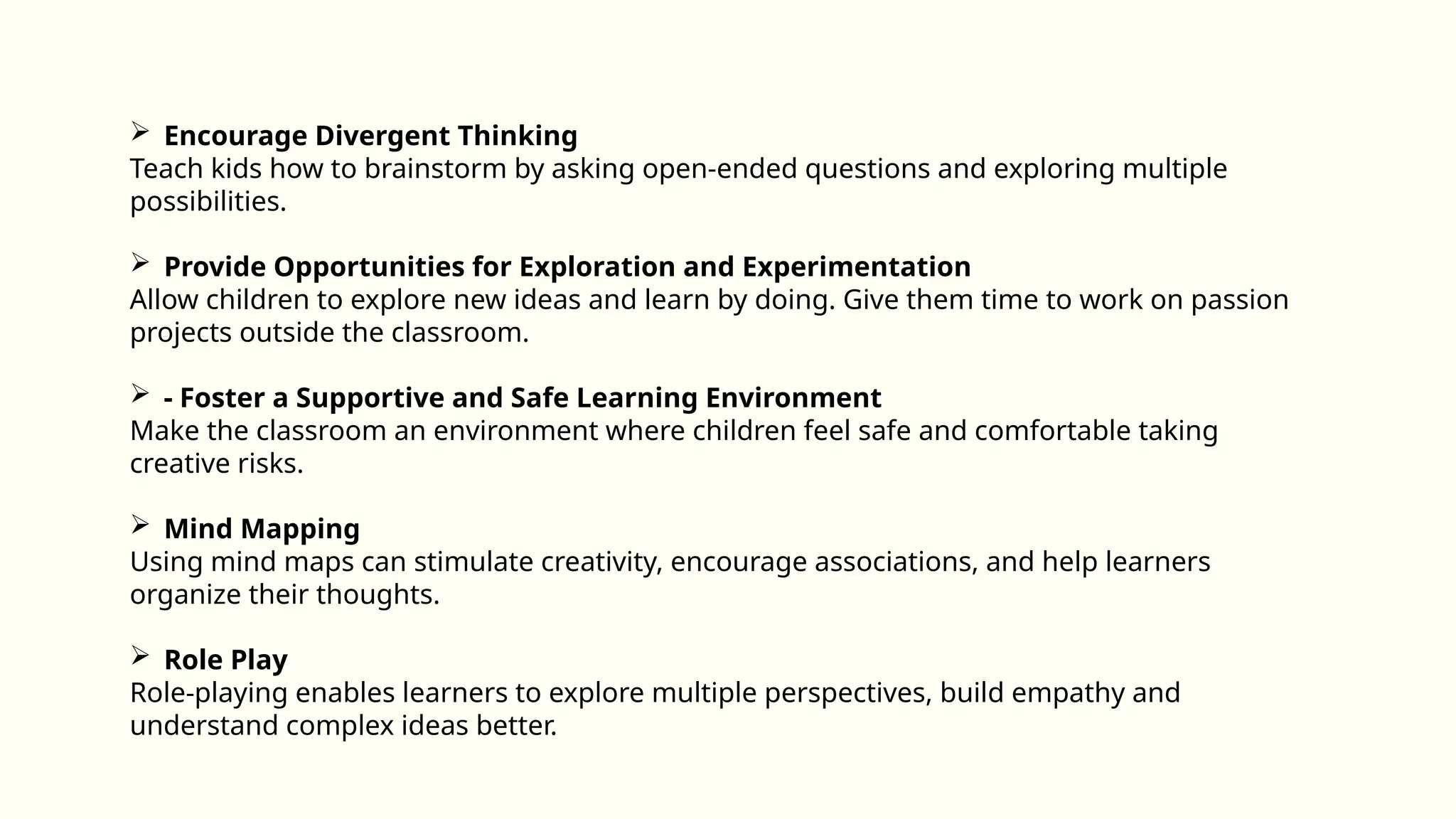  Encourage Divergent Thinking
Teach kids how to brainstorm by asking open-ended questions and exploring multiple
possibilities.
 Provide Opportunities for Exploration and Experimentation
Allow children to explore new ideas and learn by doing. Give them time to work on passion
projects outside the classroom.
 - Foster a Supportive and Safe Learning Environment
Make the classroom an environment where children feel safe and comfortable taking
creative risks.
 Mind Mapping
Using mind maps can stimulate creativity, encourage associations, and help learners
organize their thoughts.
 Role Play
Role-playing enables learners to explore multiple perspectives, build empathy and
understand complex ideas better.
 