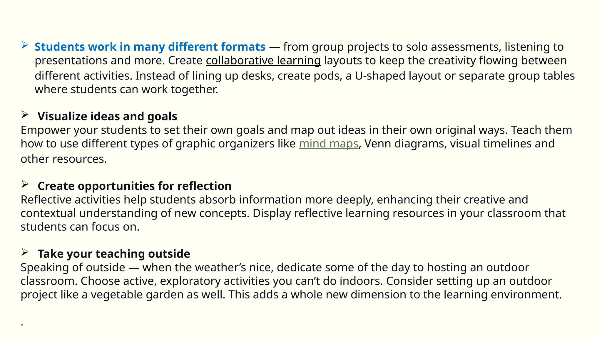  Students work in many different formats — from group projects to solo assessments, listening to
presentations and more. Create collaborative learning layouts to keep the creativity flowing between
different activities. Instead of lining up desks, create pods, a U-shaped layout or separate group tables
where students can work together.
 Visualize ideas and goals
Empower your students to set their own goals and map out ideas in their own original ways. Teach them
how to use different types of graphic organizers like mind maps, Venn diagrams, visual timelines and
other resources.
 Create opportunities for reflection
Reflective activities help students absorb information more deeply, enhancing their creative and
contextual understanding of new concepts. Display reflective learning resources in your classroom that
students can focus on.
 Take your teaching outside
Speaking of outside — when the weather’s nice, dedicate some of the day to hosting an outdoor
classroom. Choose active, exploratory activities you can’t do indoors. Consider setting up an outdoor
project like a vegetable garden as well. This adds a whole new dimension to the learning environment.
.
 