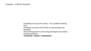 Creativity – A Skill for Everyone
•Creativity is not just for artists – it’s a problem-solving
tool.
•It follows a process but thrives on spontaneity and
flexibility.
•Overcoming barriers and using techniques can unlock
creative potential.
•Creativity + Action = Innovation!
 