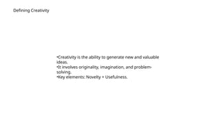 Defining Creativity
•Creativity is the ability to generate new and valuable
ideas.
•It involves originality, imagination, and problem-
solving.
•Key elements: Novelty + Usefulness.
 