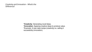 Creativity and Innovation – What’s the
Difference?
•Creativity: Generating novel ideas.
•Innovation: Applying creative ideas to produce value.
•Example: A new cake recipe (creativity) vs. selling it
successfully (innovation).
 