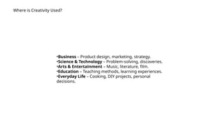Where is Creativity Used?
•Business – Product design, marketing, strategy.
•Science & Technology – Problem-solving, discoveries.
•Arts & Entertainment – Music, literature, film.
•Education – Teaching methods, learning experiences.
•Everyday Life – Cooking, DIY projects, personal
decisions.
 