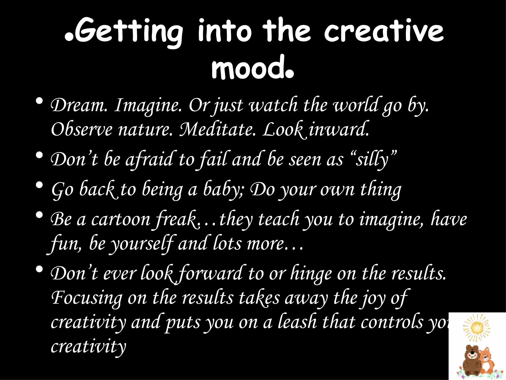 ● Getting into the creative mood ● Dream. Imagine. Or just watch the world go by. Observe nature. Meditate. Look inward. Don’t be afraid to fail and be seen as “silly”  Go back to being a baby; Do your own thing  Be a cartoon freak…they teach you to imagine, have fun, be yourself and lots more… Don’t ever look forward to or hinge on the results. Focusing on the results takes away the joy of creativity and puts you on a leash that controls your creativity  