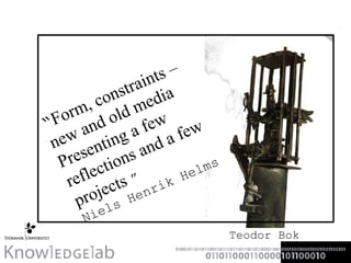 “ Form, constraints –new and old media Presenting a few reflections and a few projects  ” Niels Henrik Helms Teodor Bok 