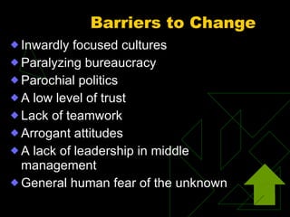 Barriers to Change   Inwardly focused cultures Paralyzing bureaucracy Parochial politics A low level of trust Lack of teamwork Arrogant attitudes A lack of leadership in middle management General human fear of the unknown 