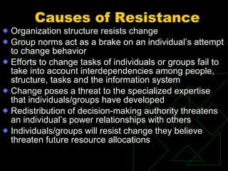 Causes of Resistance   Organization structure resists change Group norms act as a brake on an individual’s attempt to change behavior Efforts to change tasks of individuals or groups fail to take into account interdependencies among people, structure, tasks and the information system Change poses a threat to the specialized expertise that individuals/groups have developed Redistribution of decision-making authority threatens an individual’s power relationships with others Individuals/groups will resist change they believe threaten future resource allocations 