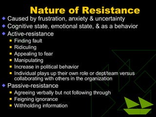 Nature of Resistance Caused by frustration, anxiety & uncertainty Cognitive state, emotional state, & as a behavior Active-resistance Finding fault Ridiculing Appealing to fear Manipulating Increase in political behavior Individual plays up their own role or dept/team versus collaborating with others in the organization Passive-resistance Agreeing verbally but not following through Feigning ignorance Withholding information 